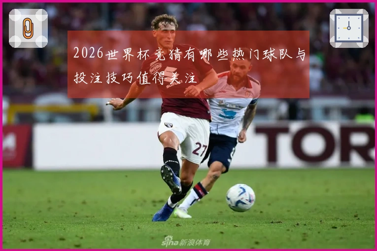 2026世界杯竞猜有哪些热门球队与投注技巧值得关注